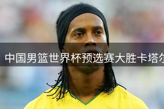 中国男篮世界杯预选赛大胜卡塔尔迎来第二阶段首捷